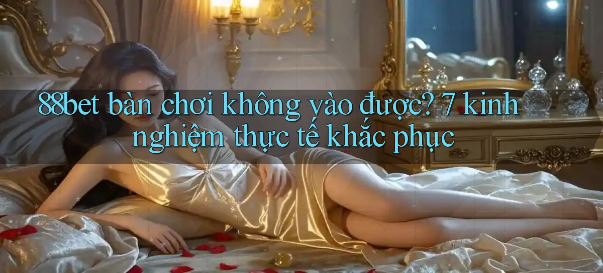 88bet bàn chơi không vào được 7 kinh nghiệm thực tế khắc phục