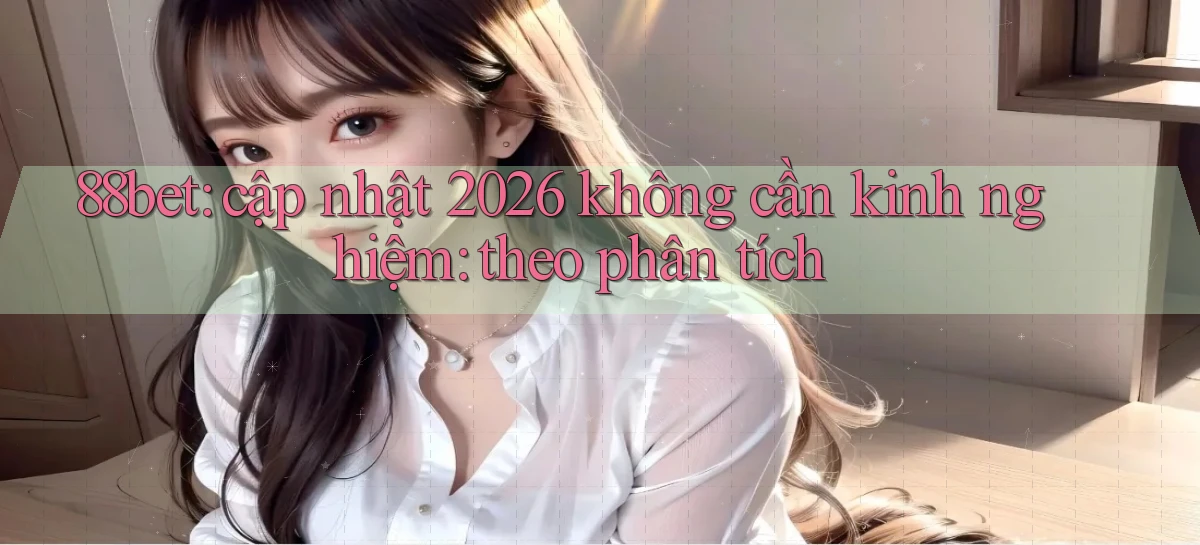 88bet cập nhật 2026 không cần kinh nghiệm theo phân tích