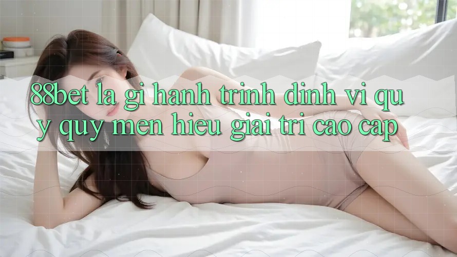 88bet Là Gì? Hành Trình Định Vị Quý quý mến Hiệu Giải Trí Cao cấp 88bet Là Gì? Hành Trình Định Vị Quý quý mến Hiệu Giải Trí Cao cấp