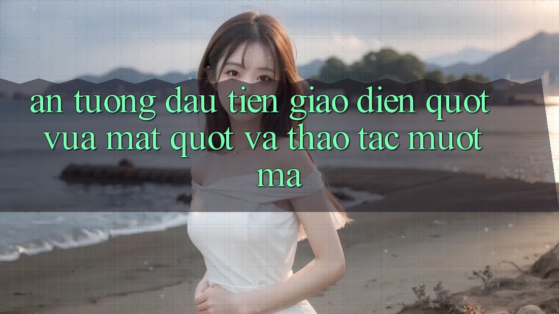 Ấn Tượng Đầu Tiên: Giao Diện " Vừa Mắt" Và Thao Tác Mượt Mà Ấn Tượng Đầu Tiên: Giao Diện " Vừa Mắt" Và Thao Tác Mượt Mà