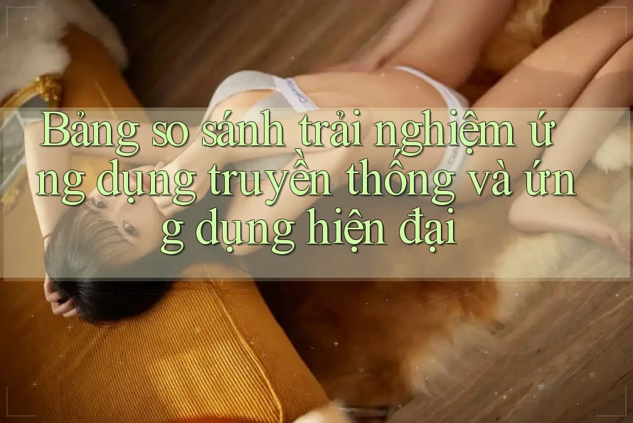 Bảng so sánh trải nghiệm ứng dụng truyền thống và ứng dụng hiện đại Bảng so sánh trải nghiệm ứng dụng truyền thống và ứng dụng hiện đại
