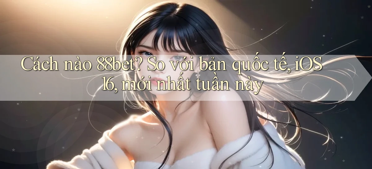 Cách nào 88bet so với bản quốc tế, iOS 16, mới nhất tuần này