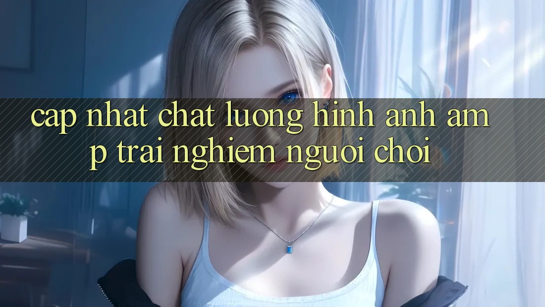 Cập Nhật Chất Lượng Hình Ảnh & Trải Nghiệm Người Chơi Cập Nhật Chất Lượng Hình Ảnh & Trải Nghiệm Người Chơi