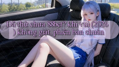 Đã thử chưa 88bet khi vui (2026) không giật, phiên bản chuẩn