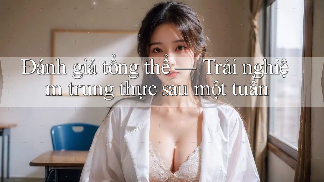 Đánh giá tổng thể — Trải nghiệm trung thực sau một tuần Đánh giá tổng thể — Trải nghiệm trung thực sau một tuần