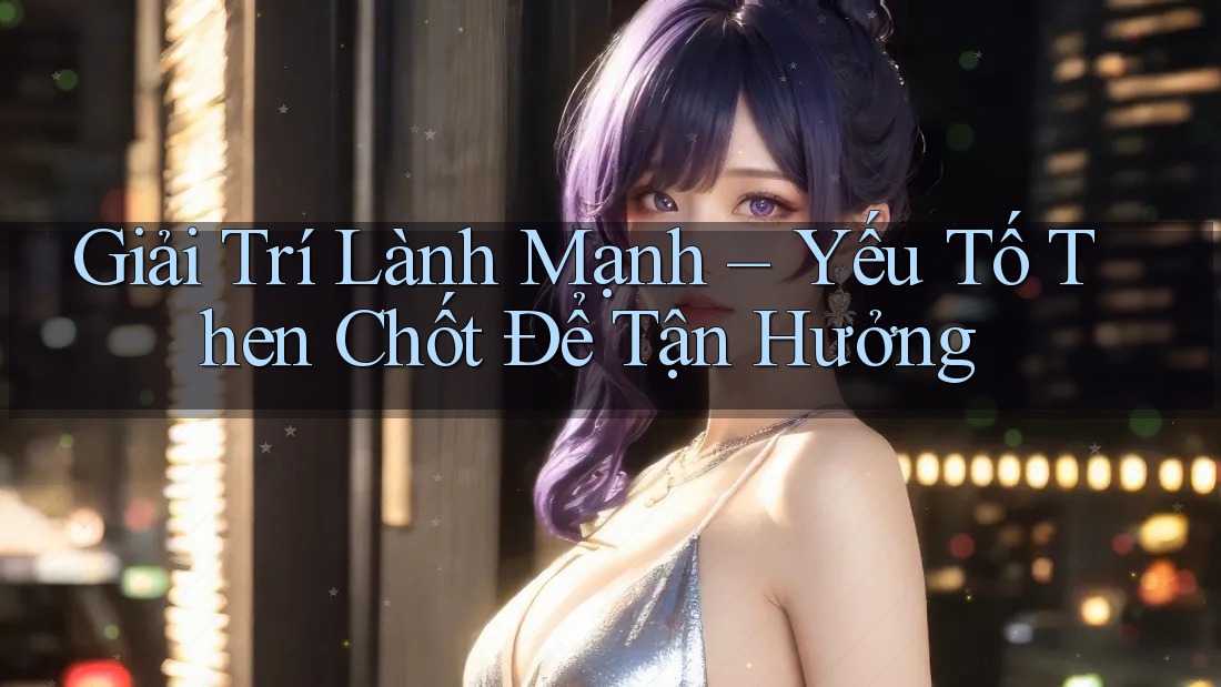 Giải Trí Lành Mạnh – Yếu Tố Then Chốt Để Tận Hưởng Giải Trí Lành Mạnh – Yếu Tố Then Chốt Để Tận Hưởng