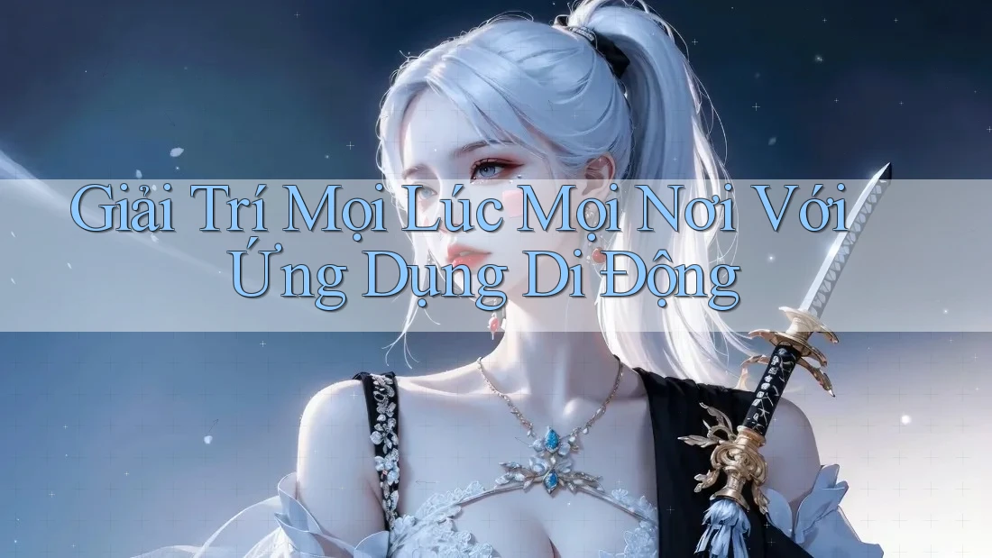 Giải Trí Mọi Lúc Mọi Nơi Với Ứng Dụng Di Động