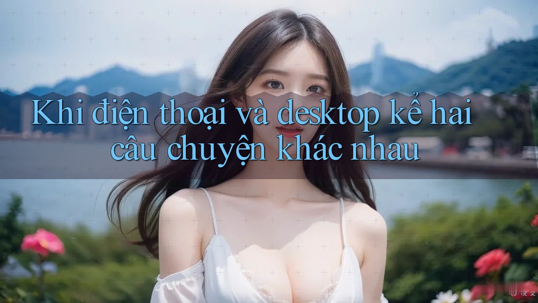 Khi điện thoại và desktop kể hai câu chuyện khác nhau Khi điện thoại và desktop kể hai câu chuyện khác nhau