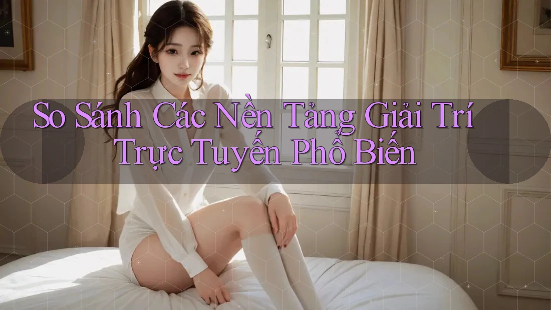 So Sánh Các Nền Tảng Giải Trí Trực Tuyến Phổ Biến So Sánh Các Nền Tảng Giải Trí Trực Tuyến Phổ Biến