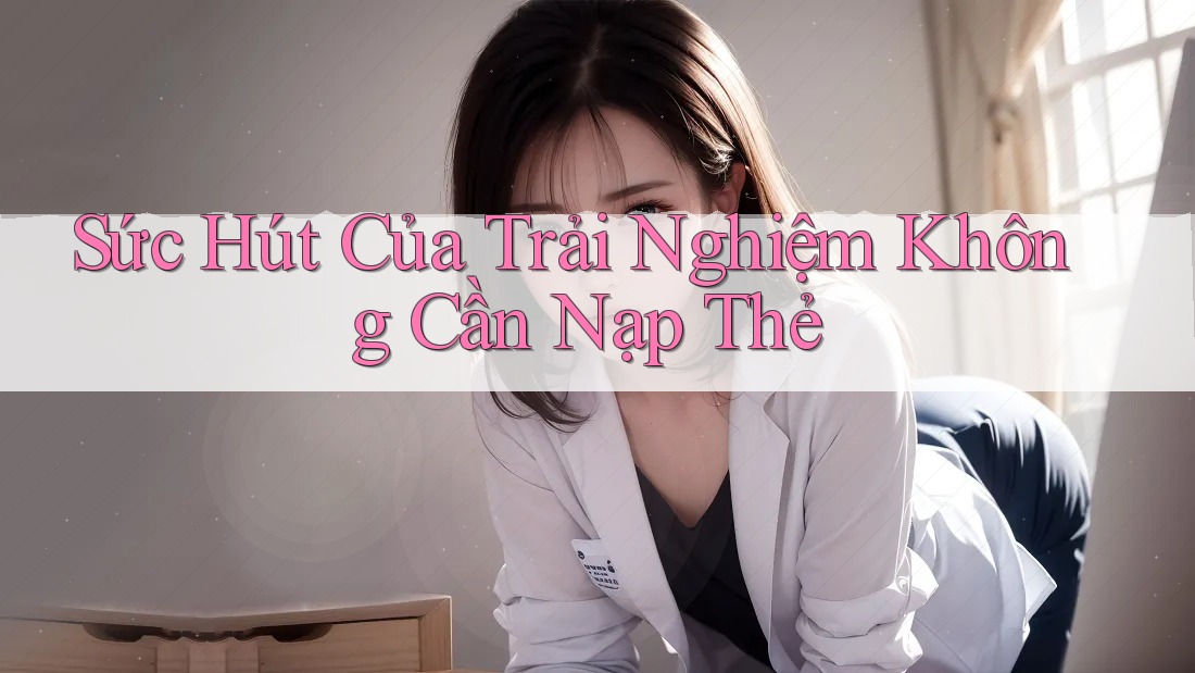 Sức Hút Của Trải Nghiệm Không Cần Nạp Thẻ Sức Hút Của Trải Nghiệm Không Cần Nạp Thẻ
