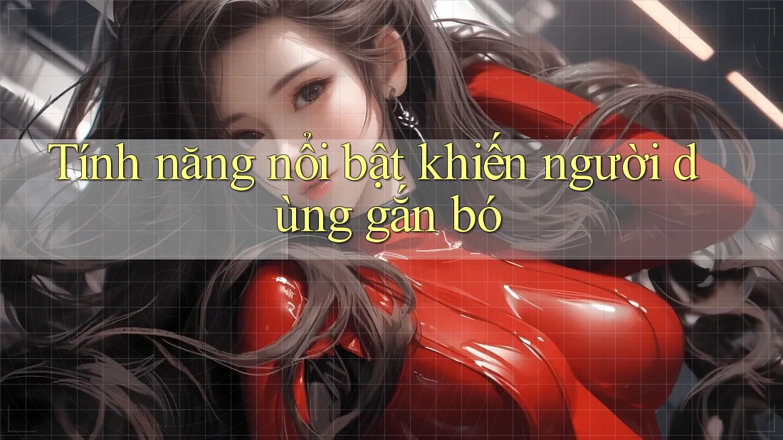 Tính năng nổi bật khiến người dùng gắn bó Tính năng nổi bật khiến người dùng gắn bó