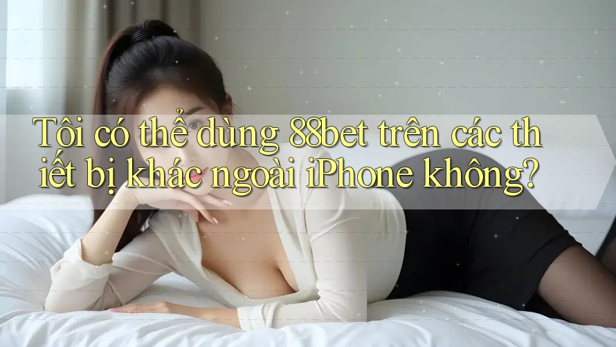 Tôi có thể dùng 88bet trên các thiết bị khác ngoài iPhone không?