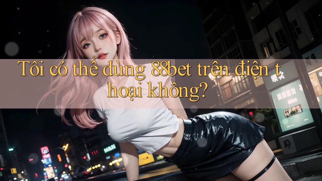 Tôi có thể dùng 88bet trên điện thoại không? Tôi có thể dùng 88bet trên điện thoại không?