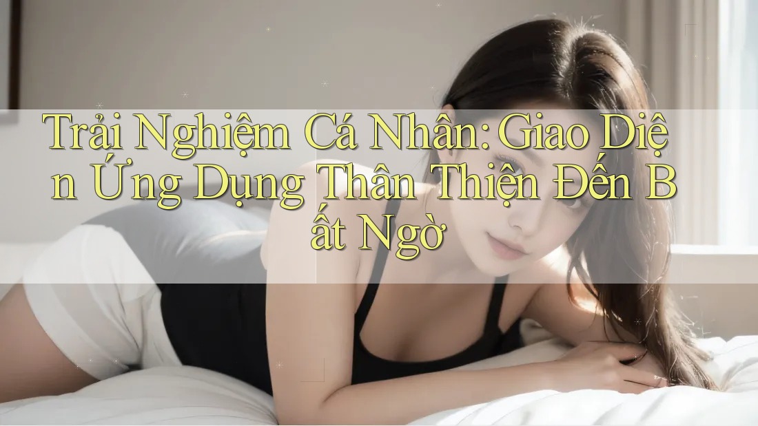 Trải Nghiệm Cá Nhân: Giao Diện Ứng Dụng Thân Thiện Đến Bất Ngờ Trải Nghiệm Cá Nhân: Giao Diện Ứng Dụng Thân Thiện Đến Bất Ngờ