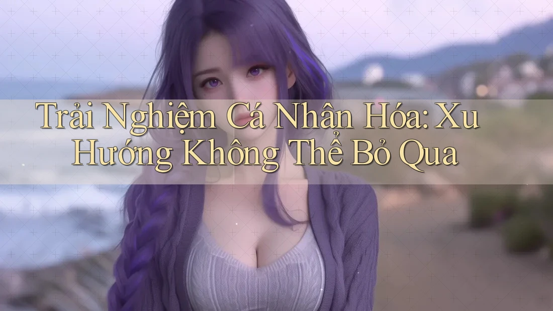 Trải Nghiệm Cá Nhân Hóa: Xu Hướng Không Thể Bỏ Qua Trải Nghiệm Cá Nhân Hóa: Xu Hướng Không Thể Bỏ Qua
