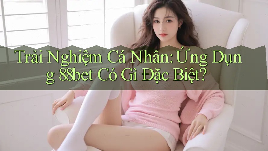 Trải Nghiệm Cá Nhân: Ứng Dụng 88bet Có Gì Đặc Biệt?