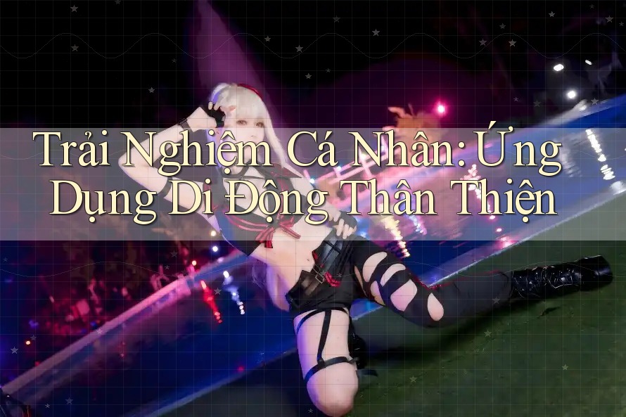 Trải Nghiệm Cá Nhân: Ứng Dụng Di Động Thân Thiện Trải Nghiệm Cá Nhân: Ứng Dụng Di Động Thân Thiện