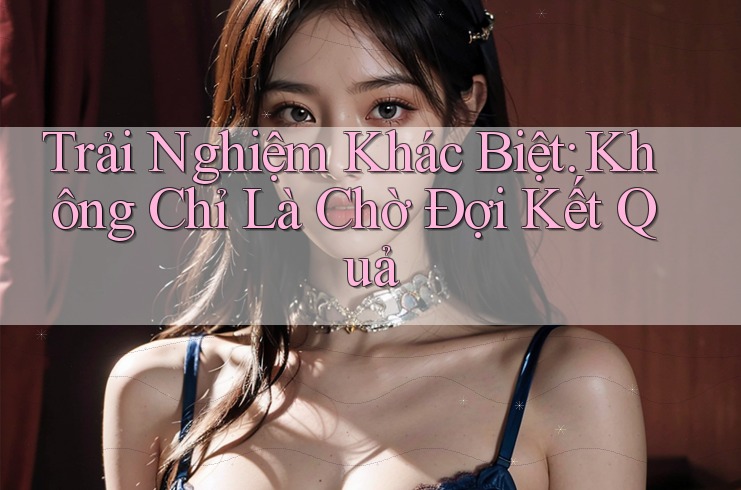 Trải Nghiệm Khác Biệt: Không Chỉ Là Chờ Đợi Kết Quả Trải Nghiệm Khác Biệt: Không Chỉ Là Chờ Đợi Kết Quả