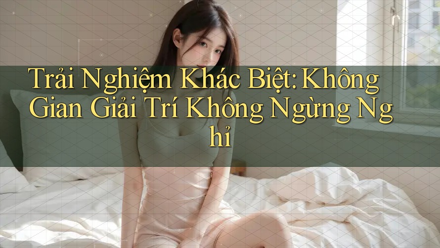 Trải Nghiệm Khác Biệt: Không Gian Giải Trí Không Ngừng Nghỉ Trải Nghiệm Khác Biệt: Không Gian Giải Trí Không Ngừng Nghỉ