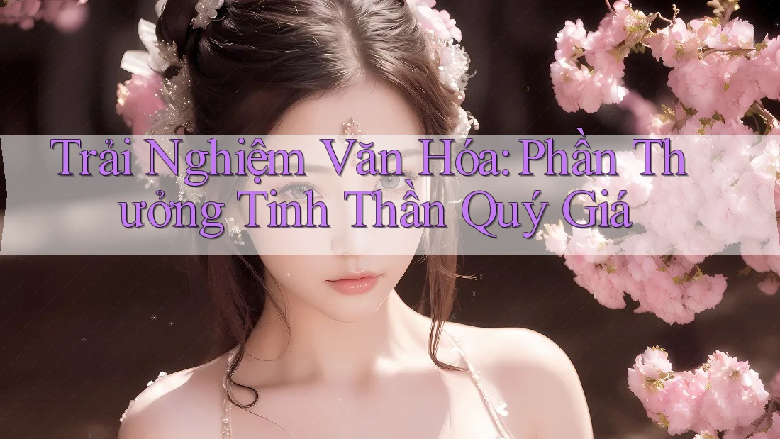 Trải Nghiệm Văn Hóa: Phần Thưởng Tinh Thần Quý Giá Trải Nghiệm Văn Hóa: Phần Thưởng Tinh Thần Quý Giá