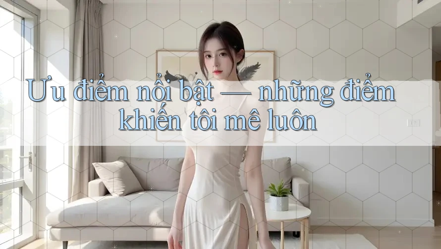 Ưu điểm nổi bật — Những điểm khiến tôi mê luôn Ưu điểm nổi bật — Những điểm khiến tôi mê luôn