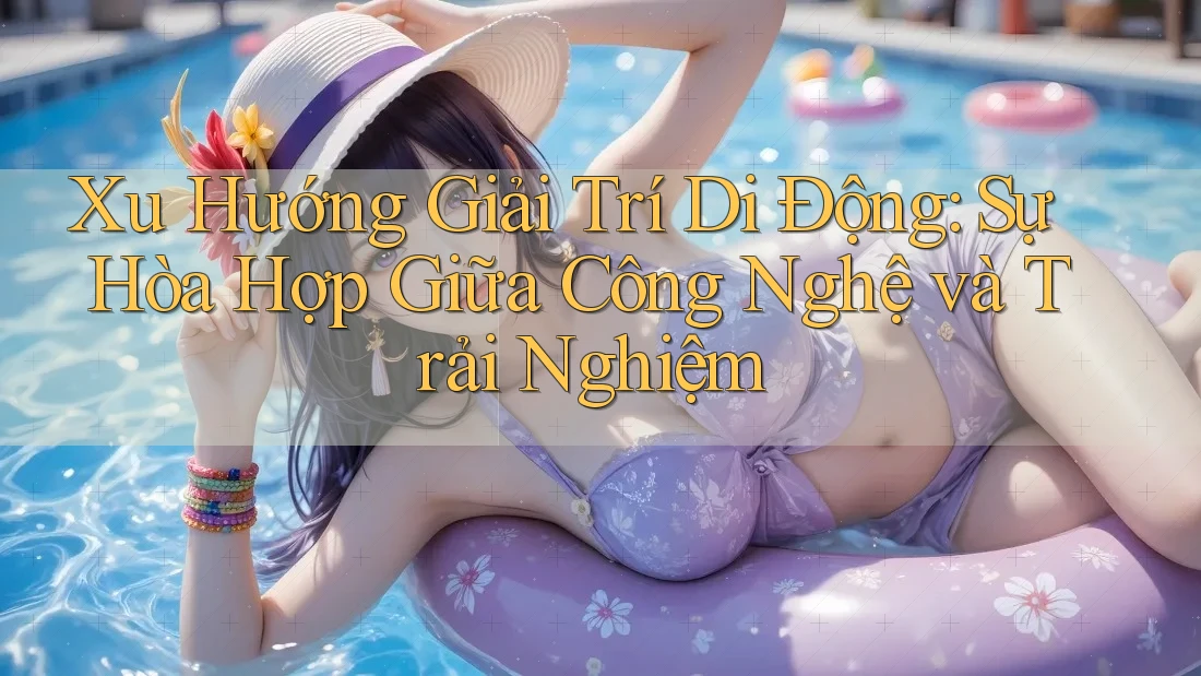 Xu Hướng Giải Trí Di Động: Sự Hòa Hợp Giữa Công Nghệ và Trải Nghiệm Xu Hướng Giải Trí Di Động: Sự Hòa Hợp Giữa Công Nghệ và Trải Nghiệm