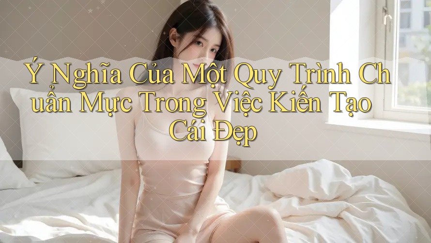 Ý Nghĩa Của Một Quy Trình Chuẩn Mực Trong Việc Kiến Tạo Cái Đẹp Ý Nghĩa Của Một Quy Trình Chuẩn Mực Trong Việc Kiến Tạo Cái Đẹp